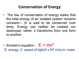 Conservation of Energy
• The law of conservation of energy states that
the total energy of an isolated system remains
constant— (it is said to be conserved over
time). Energy can neither be created nor
destroyed; rather, it transforms from one form
to another.
• Einstein’s equation : E = mc2
E: energy, C: speed of light(3 x108 m/s),m: mass
 