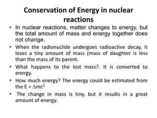Conservation of Energy in nuclear
reactions
• In nuclear reactions, matter changes to energy, but
the total amount of mass and energy together does
not change.
• When the radionuclide undergoes radioactive decay, it
loses a tiny amount of mass (mass of daughter is less
than the mass of its parent.
• What happens to the lost mass?. It is converted to
energy.
• How much energy? The energy could be estimated from
the E = mc2
• The change in mass is tiny, but it results in a great
amount of energy.
 