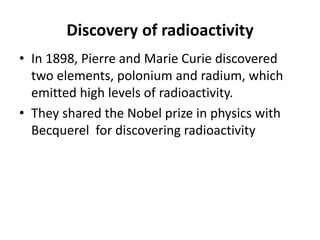 Discovery of radioactivity
• In 1898, Pierre and Marie Curie discovered
two elements, polonium and radium, which
emitted high levels of radioactivity.
• They shared the Nobel prize in physics with
Becquerel for discovering radioactivity
 