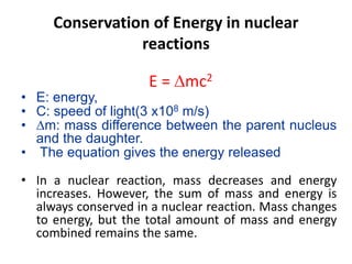 Conservation of Energy in nuclear
reactions
E = mc2
• E: energy,
• C: speed of light(3 x108 m/s)
• m: mass difference between the parent nucleus
and the daughter.
• The equation gives the energy released
• In a nuclear reaction, mass decreases and energy
increases. However, the sum of mass and energy is
always conserved in a nuclear reaction. Mass changes
to energy, but the total amount of mass and energy
combined remains the same.
 