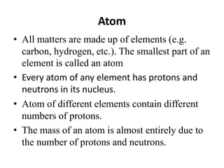 Atom
• All matters are made up of elements (e.g.
carbon, hydrogen, etc.). The smallest part of an
element is called an atom
• Every atom of any element has protons and
neutrons in its nucleus.
• Atom of different elements contain different
numbers of protons.
• The mass of an atom is almost entirely due to
the number of protons and neutrons.
 