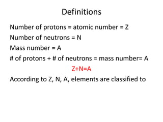 Definitions
Number of protons = atomic number = Z
Number of neutrons = N
Mass number = A
# of protons + # of neutrons = mass number= A
Z+N=A
According to Z, N, A, elements are classified to
 