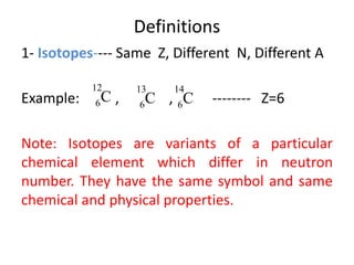 Definitions
1- Isotopes---- Same Z, Different N, Different A
Example: , , -------- Z=6
Note: Isotopes are variants of a particular
chemical element which differ in neutron
number. They have the same symbol and same
chemical and physical properties.
C
12
6 C
13
6 C
14
6
 