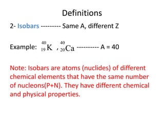 Definitions
2- Isobars --------- Same A, different Z
Example: , ---------- A = 40
Note: Isobars are atoms (nuclides) of different
chemical elements that have the same number
of nucleons(P+N). They have different chemical
and physical properties.
K
40
19 Ca
40
20
 