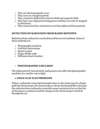 1. They are electromagnetic wave.
2. They carryno charged particle.
3. They cannot be deflected by electric field and magnetic field.
4. They have very high penetrating power and they canonly be stopped
by thicklead.
5. They causemuch less ionizationin air thanalpha and beta particle.
DETECTION OF RADIATION FROM RADIO ISOTOPES
Radiationfrom radioactivecanbedetected byseveral methods. Someof
these methodsare:
1. Photographic emulsion
2. Gold leaf electroscope
3. Sparkcounter
4. Geiger Muller tube
5. Diffusioncloud chamber
1. PHOTOGRAPHIC EMULSION
The alpha particle, beta particle, and gamma raysaffect thephotographic
emulsion in a similar wayto light.
2. GOLD LEAF ELECTROSCOPE
When a radioactivematerialisbrought closer to the metal cap of a charge
gold leaf electroscope, theelectroscopeis slowly discharged thisisbecause
the radiationfrom radioactivematerialcausesionizationof air so that the
air becomesa conductor and the chargeon the electroscopeis emitted
through the air.
 