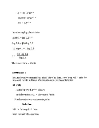 10 = 100 (1/2)t/1 0
10/100=(1/2) t/1 0
0.1 = 0.5 t/1 0
Introducing log1 0 both sides
Therefore, time= 33min
PROBLEM 3
(a) A radioactivematerialhasa half life of 16 days. How long will it takefor
the count rateto fall from 160 counts /minto 20counts/min?
(a) Data
Half life period, T1 /2 =16days
Initialcount rateC0 = 160counts/ min
Finalcount ratec = 20counts/min
Solution
Let t be the required time
From the half life equation
 
