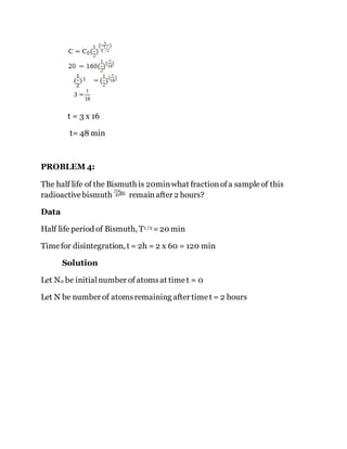 t = 3 x 16
t= 48 min
PROBLEM 4:
The half life of the Bismuth is 20minwhat fractionofa sampleof this
radioactivebismuth remainafter 2 hours?
Data
Half life period of Bismuth, T1 /2 =20 min
Timefor disintegration, t = 2h = 2 x 60 = 120 min
Solution
Let N0 be initialnumber of atomsat timet = 0
Let N be number of atomsremaining after timet = 2 hours
 