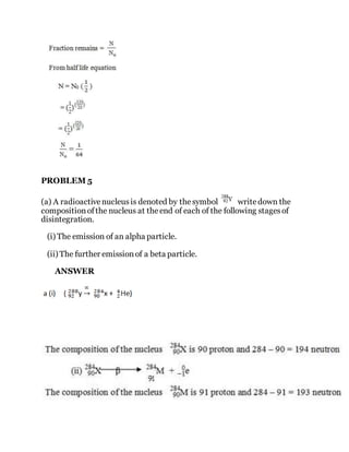 PROBLEM 5
(a) A radioactivenucleusis denoted by thesymbol writedown the
compositionofthe nucleus at theend of each of the following stagesof
disintegration.
(i) The emission of an alpha particle.
(ii) The further emissionof a beta particle.
ANSWER
 