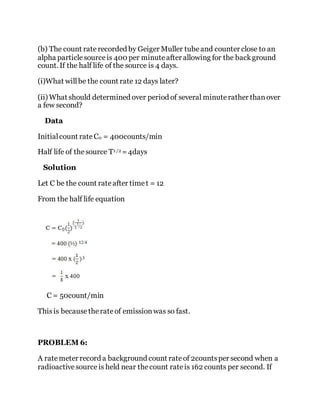 (b) The count rate recorded by Geiger Muller tubeand counter close to an
alpha particlesourceis 400 per minuteafter allowing for the background
count. If the half life of the source is 4 days.
(i)What willbe the count rate 12 days later?
(ii) What should determined over period of several minuterather thanover
a few second?
Data
Initialcount rateC0 = 400counts/min
Half life of thesource T1 /2 =4days
Solution
Let C be the count rateafter timet = 12
From the half life equation
C = 50count/min
Thisis becausetherateof emissionwas so fast.
PROBLEM 6:
A ratemeter record a background count rateof 2countsper second when a
radioactivesourceis held near thecount rateis 162 counts per second. If
 