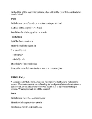 the half life of the source is 5minute what will be therecorded count ratebe
20minlater?
Data
Initialcount rate, C0 = 162 – 2 = 160countsper second
Half life of thesource T1 /2 =5 min
Totaltimefor disintegrationt = 20min
Solution
Let C be final count rate
From the half life equation
C = 160 (½) 20/5
= 160 (½)4
= (1/16) x 160
ThereforeC = 10counts/sec
Hence the recorded count rate= 10 + 2 = 12 counts/sec
PROBLEM 7:
A Geiger Muller tubeconnected to a ratemeter is held near a radioactive
source. The correct count rateallowing for background count is400 counts
per second. 40 min later the corrected count rateis25 counter ratesper
second. What isthe half life of thesource?
Data
Initialcount rate, C0 = 400couts/sec
Timefor disintegrationt = 40min
Final count rateC =25counts/sec
 