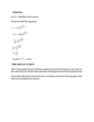 Solution
Let T1 /2 halflife of the source
From the half life equation
THE DECAY CURVE
Thisis thegraph drawnwith the number of atomsN present at any timein
the verticalaxisand the timetakenfor disintegrationinthe horizontal axis.
Normallyradioactivematerialnever varnishes and hencetheir graphswith
timeareasymptotic innature.
 
