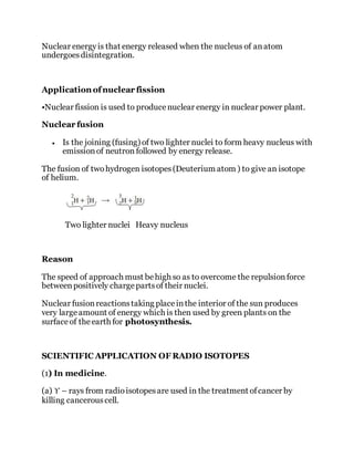 Nuclear energyis that energy released when the nucleus of anatom
undergoesdisintegration.
Application ofnuclear fission
•Nuclear fission is used to producenuclear energy in nuclear power plant.
Nuclear fusion
 Is the joining (fusing) of two lighter nuclei to form heavy nucleus with
emissionof neutron followed by energy release.
The fusion of twohydrogen isotopes(Deuterium atom ) to give an isotope
of helium.
Two lighter nuclei Heavy nucleus
Reason
The speed of approach must behigh so as to overcome the repulsionforce
betweenpositively chargepartsof their nuclei.
Nuclear fusionreactionstaking placeinthe interior of the sun produces
very largeamount of energy which is then used by green plants on the
surfaceof theearth for photosynthesis.
SCIENTIFIC APPLICATION OF RADIO ISOTOPES
(1) In medicine.
(a) ϒ – rays from radioisotopesare used in the treatment ofcancer by
killing cancerouscell.
 