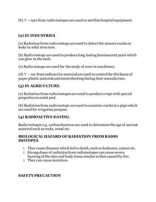 (b) ϒ – rays from radioisotopesare used to sterilizehospitalequipment.
(2) IN INDUSTRIES
(a) Radiationfrom radio isotopeareused to detect the minutecracksor
leaks in solid structure.
(b) Radioisotope areused to producelong lasting luminescent paint which
canglow in thedark.
(c) Radioisotope areused for thestudy of wear in machinery.
(d) ϒ – ray from radioactivematerialareused to controlthe thicknessof
paper plastic materialand metalsheeting during their manufacture.
(3) IN AGRICULTURE.
(a) Radiationfrom radioisotopesareused to producecrops with special
propertiestoresist pest.
(b) Radiation from radioisotopeareused to examinecracksina pipewhich
are used for irrigationpurpose.
(4) RADIOACTIVE DATING.
Radioisotopes e.g. carbonfourteen are used to determinetheageof ancient
materialsuch asrocks, wood etc.
BIOLOGICAL HAZARD OF RADIATION FROM RADIO
ISOTOPES
1. They causediseases which led to death, such as leukemia, cancer etc.
2. Strong doses of radiationfrom radioisotopescancausesevere
burning of the skin and body tissue similar tothat caused by fire.
3. They can causemutation.
SAFETY PRECAUTION
 