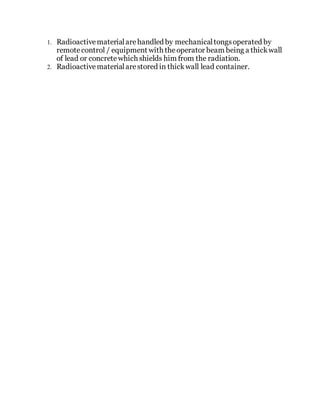 1. Radioactivematerialarehandled by mechanicaltongsoperated by
remotecontrol / equipment with theoperator beam being a thickwall
of lead or concretewhich shields him from the radiation.
2. Radioactivematerialarestored in thickwall lead container.
 