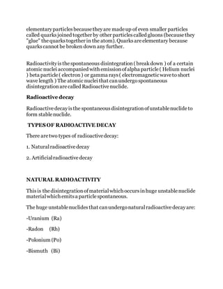 elementaryparticlesbecausetheyare madeup of even smaller particles
called quarksjoined together by other particlescalled gluons (becausethey
"glue" thequarkstogether in the atom). Quarksareelementary because
quarkscannot be broken down any further.
Radioactivityisthespontaneous disintegration( breakdown ) of a certain
atomic nuclei accompanied with emissionofalpha particle( Helium nuclei
) beta particle( electron) or gamma rays( electromagneticwaveto short
wave length ) The atomic nuclei that canundergospontaneous
disintegrationarecalled Radioactivenuclide.
Radioactive decay
Radioactivedecayisthe spontaneousdisintegrationofunstablenuclideto
form stablenuclide.
TYPESOF RADIOACTIVE DECAY
There aretwo types of radioactivedecay:
1. Naturalradioactivedecay
2. Artificialradioactivedecay
NATURAL RADIOACTIVITY
Thisis thedisintegrationofmaterialwhich occursinhuge unstablenuclide
materialwhich emitsa particlespontaneous.
The huge unstablenuclidesthat canundergonaturalradioactivedecayare:
-Uranium (Ra)
-Radon (Rh)
-Polonium (Po)
-Bismuth (Bi)
 