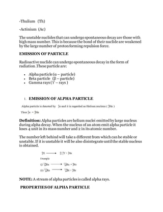 -Thulium (Th)
-Actinium (Ac)
The unstablenuclidesthat can undergospontaneousdecayare those with
high mass number. Thisis becausethe bond of their nuclideare weakened
by the largenumber of protonforming repulsion force.
EMISSION OF PARTICLE
Radioactivenuclidecanundergospontaneousdecayin the form of
radiation.Theseparticleare:
 Alpha particle(α – particle)
 Beta particle (β – particle)
 Gamma rays(ϒ – rays )
1. EMISSION OF ALPHA PARTICLE
Definition: Alpha particlesarehelium nuclei emitted bylarge nucleus
during alpha decay. When the nucleus of an atom emit alpha particleit
loses 4 unit in its massnumber and 2 in itsatomic number.
The number left behind will takea different from which canbe stableor
unstable. If it is unstableit will be also disintegrateuntilthestablenucleus
is obtained.
NOTE: A stream of alpha particlesiscalled alpha rays.
PROPERTIESOF ALPHA PARTICLE
 