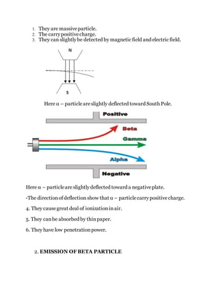 1. They are massiveparticle.
2. The carrypositivecharge.
3. They can slightlybe detected by magnetic field and electric field.
Here α – particleareslightly deflected toward South Pole.
Here α – particleareslightlydeflected toward a negativeplate.
-The directionofdeflection show that α – particlecarrypositivecharge.
4. They causegreat deal of ionizationinair.
5. They canbe absorbed by thinpaper.
6. They have low penetrationpower.
2. EMISSION OF BETA PARTICLE
 