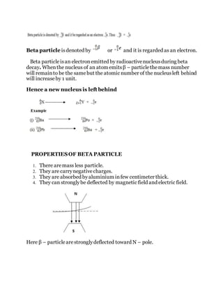 Beta particle isdenoted by or and it is regarded as an electron.
Beta particleisan electronemitted by radioactivenucleusduring beta
decay. Whenthe nucleus of an atom emitsβ – particlethemass number
will remainto be the samebut the atomic number of the nucleusleft behind
will increaseby 1 unit.
Hence a new nucleus is left behind
PROPERTIESOF BETA PARTICLE
1. There aremass less particle.
2. They are carrynegativecharges.
3. They are absorbed byaluminium infew centimeter thick.
4. They can stronglybe deflected by magnetic field and electric field.
Here β – particlearestronglydeflected toward N – pole.
 