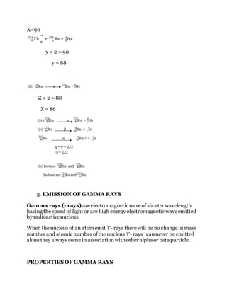 X=90
y + 2 = 90
y = 88
Z + 2 = 88
Z = 86
3. EMISSION OF GAMMA RAYS
Gamma rays (- rays) areelectromagneticwaveof shorter wavelength
having the speed of light or are high energy electromagnetic waveemitted
by radioactivenucleus.
When the nucleusof an atom emit ϒ- rays therewill be no changein mass
number and atomic number ofthe nucleus ϒ- rays cannever be emitted
alone they always come in associationwith other alpha or beta particle.
PROPERTIESOF GAMMA RAYS
 