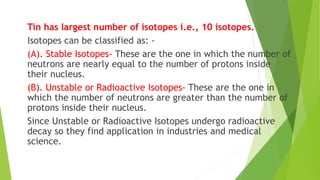 Tin has largest number of isotopes i.e., 10 isotopes.
Isotopes can be classified as: -
(A). Stable Isotopes- These are the one in which the number of
neutrons are nearly equal to the number of protons inside
their nucleus.
(B). Unstable or Radioactive Isotopes- These are the one in
which the number of neutrons are greater than the number of
protons inside their nucleus.
Since Unstable or Radioactive Isotopes undergo radioactive
decay so they find application in industries and medical
science.
 