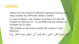 ISOBARS
Isobars are the atoms of different elements having same
mass number but different atomic number.
In case of Isobars, the number of protons (Z) and the
number of neutrons (A – Z) are different but number of
nucleons (A) is same.
The number of electrons outside the nucleus is also
different.
E.g. 11Na23 and 12Mg23; 6C14 and 7N14; 18Ar40, 19K40 and 20Ca40.
 