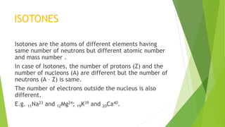 ISOTONES
Isotones are the atoms of different elements having
same number of neutrons but different atomic number
and mass number .
In case of Isotones, the number of protons (Z) and the
number of nucleons (A) are different but the number of
neutrons (A – Z) is same.
The number of electrons outside the nucleus is also
different.
E.g. 11Na23 and 12Mg24; 19K39 and 20Ca40.
 