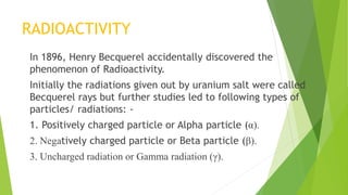 RADIOACTIVITY
In 1896, Henry Becquerel accidentally discovered the
phenomenon of Radioactivity.
Initially the radiations given out by uranium salt were called
Becquerel rays but further studies led to following types of
particles/ radiations: -
1. Positively charged particle or Alpha particle (α).
2. Negatively charged particle or Beta particle (β).
3. Uncharged radiation or Gamma radiation (γ).
 