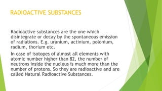 RADIOACTIVE SUBSTANCES
Radioactive substances are the one which
disintegrate or decay by the spontaneous emission
of radiations. E.g. uranium, actinium, polonium,
radium, thorium etc.
In case of isotopes of almost all elements with
atomic number higher than 82, the number of
neutrons inside the nucleus is much more than the
number of protons. So they are radioactive and are
called Natural Radioactive Substances.
 