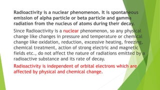 Radioactivity is a nuclear phenomenon. It is spontaneous
emission of alpha particle or beta particle and gamma
radiation from the nucleus of atoms during their decay.
Since Radioactivity is a nuclear phenomenon, so any physical
change like changes in pressure and temperature or chemical
change like oxidation, reduction, excessive heating, freezing,
chemical treatment, action of strong electric and magnetic
fields etc., do not affect the nature of radiations emitted by a
radioactive substance and its rate of decay.
Radioactivity is independent of orbital electrons which are
affected by physical and chemical change.
 