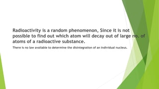 Radioactivity is a random phenomenon, Since it is not
possible to find out which atom will decay out of large no. of
atoms of a radioactive substance.
There is no law available to determine the disintegration of an individual nucleus.
 