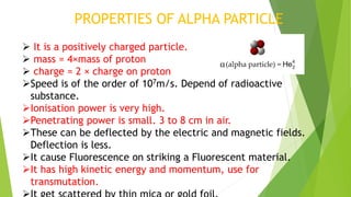 PROPERTIES OF ALPHA PARTICLE
 It is a positively charged particle.
 mass = 4×mass of proton
 charge = 2 × charge on proton
Speed is of the order of 107m/s. Depend of radioactive
substance.
Ionisation power is very high.
Penetrating power is small. 3 to 8 cm in air.
These can be deflected by the electric and magnetic fields.
Deflection is less.
It cause Fluorescence on striking a Fluorescent material.
It has high kinetic energy and momentum, use for
transmutation.
 