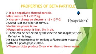 PROPERTIES OF BETA PARTICLE
 It is a negatively charged particle.
Rest mass is 9.1 ×10-31 Kg.
 charge = charge on electron (1.6 ×10-19 C)
Speed is of the order of 108m/s.
Ionisation power is low.
Penetrating power is high. 5m in air.
These can be deflected by the electric and magnetic fields.
Deflection is large.
It cause Fluorescence on striking a Fluorescent material.
Affect a photographic plate.
These particles produce X-ray when they strike on metal.
 