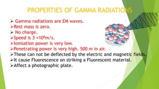 PROPERTIES OF GAMMA RADIATIONS
 Gamma radiations are EM waves.
Rest mass is zero.
 No charge.
Speed is 3 ×108m/s.
Ionisation power is very low.
Penetrating power is very high. 500 m in air.
These can not be deflected by the electric and magnetic fields.
It cause Fluorescence on striking a Fluorescent material.
Affect a photographic plate.
 