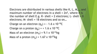 Electrons are distributed in various shells like K, L, M,… and
maximum number of electrons in a shell = 2n2, where n is
the number of shell E.g. K- shell = 2 electrons; L- shell = 8
electrons; M- shell = 18 electrons and so on…
Charge on an electron (qe) = - 1.6 x 10-19C
Charge on a proton (qp) = + 1.6 x 10-19C
Mass of an electron (me) = 9.1 x 10-31kg
Mass of a proton (mp) = 1.67 x 10-27kg
 
