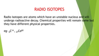 RADIO ISOTOPES
Radio isotopes are atoms which have an unstable nucleus and will
undergo radioactive decay. Chemical properties will remain same but
they have different physical properties.
eg- 6C14 , 27Co60
 