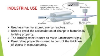 INDUSTRIAL USE
 Used as a fuel for atomic energy reactors.
 Used to avoid the accumulation of charge in factories by
ionising property.
 The Ionising effect is used to make luminescent signs.
 Penetrating properties is used to control the thickness
of sheets in manufacturing.
 