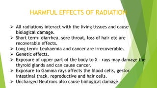 HARMFUL EFFECTS OF RADIATION
 All radiations interact with the living tissues and cause
biological damage.
 Short term- diarrhea, sore throat, loss of hair etc are
recoverable effects.
 Long term- Leukaemia and cancer are irrecoverable.
 Genetic effects.
 Exposure of upper part of the body to X – rays may damage the
thyroid glands and can cause cancer.
 Exposure to Gamma rays affects the blood cells, gestor
intestinal track, reproductive and hair cells.
 Uncharged Neutrons also cause biological damage.
 