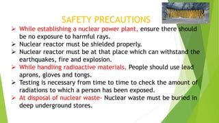 SAFETY PRECAUTIONS
 While establishing a nuclear power plant, ensure there should
be no exposure to harmful rays.
 Nuclear reactor must be shielded properly.
 Nuclear reactor must be at that place which can withstand the
earthquakes, fire and explosion.
 While handling radioactive materials, People should use lead
aprons, gloves and tongs.
 Testing is necessary from time to time to check the amount of
radiations to which a person has been exposed.
 At disposal of nuclear waste- Nuclear waste must be buried in
deep underground stores.
 