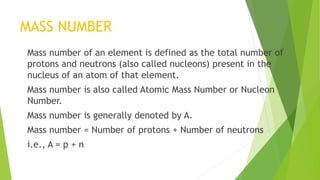 MASS NUMBER
Mass number of an element is defined as the total number of
protons and neutrons (also called nucleons) present in the
nucleus of an atom of that element.
Mass number is also called Atomic Mass Number or Nucleon
Number.
Mass number is generally denoted by A.
Mass number = Number of protons + Number of neutrons
i.e., A = p + n
 