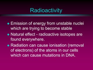 Radioactivity
 Emission of energy from unstable nuclei
which are trying to become stable
 Natural effect - radioactive isotopes are
found everywhere.
 Radiation can cause ionisation (removal
of electrons) of the atoms in our cells
which can cause mutations in DNA.
 