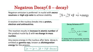 Negatron Decay( β – decay)
Negatron emission is preferred in nuclei with excess
neutrons or high n/p ratio to achieve stability.
A neutron in the nucleus breaks into a proton,
electron and antineutrino.
The reaction results in increase in atomic number of
the product nuclei by 1 with no change in mass
number.
Any excess energy in the nucleus after beta decay is
emitted as gamma rays, known as disintegration
energy for the process.
 
