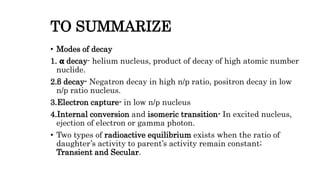 TO SUMMARIZE
• Modes of decay
1. 𝝰 decay- helium nucleus, product of decay of high atomic number
nuclide.
2.β decay- Negatron decay in high n/p ratio, positron decay in low
n/p ratio nucleus.
3.Electron capture- in low n/p nucleus
4.Internal conversion and isomeric transition- In excited nucleus,
ejection of electron or gamma photon.
• Two types of radioactive equilibrium exists when the ratio of
daughter’s activity to parent’s activity remain constant;
Transient and Secular.
 