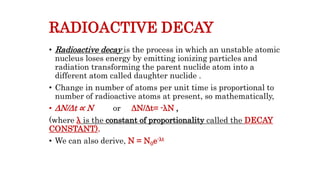 RADIOACTIVE DECAY
• Radioactive decay is the process in which an unstable atomic
nucleus loses energy by emitting ionizing particles and
radiation transforming the parent nuclide atom into a
different atom called daughter nuclide .
• Change in number of atoms per unit time is proportional to
number of radioactive atoms at present, so mathematically,
• ΔN/Δt ∝ N or ΔN/Δt= -λN ,
(where λ is the constant of proportionality called the DECAY
CONSTANT).
• We can also derive, N = N0e-λt
 