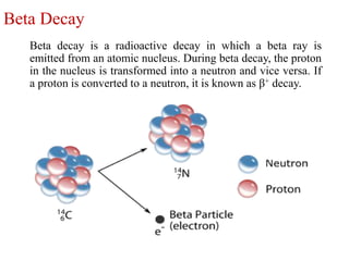 Beta Decay
Beta decay is a radioactive decay in which a beta ray is
emitted from an atomic nucleus. During beta decay, the proton
in the nucleus is transformed into a neutron and vice versa. If
a proton is converted to a neutron, it is known as β+ decay.
 