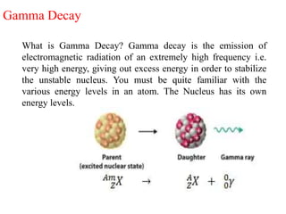 Gamma Decay
What is Gamma Decay? Gamma decay is the emission of
electromagnetic radiation of an extremely high frequency i.e.
very high energy, giving out excess energy in order to stabilize
the unstable nucleus. You must be quite familiar with the
various energy levels in an atom. The Nucleus has its own
energy levels.
 