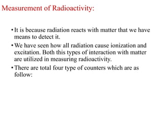Measurement of Radioactivity:
•It is because radiation reacts with matter that we have
means to detect it.
•We have seen how all radiation cause ionization and
excitation. Both this types of interaction with matter
are utilized in measuring radioactivity.
•There are total four type of counters which are as
follow:
 