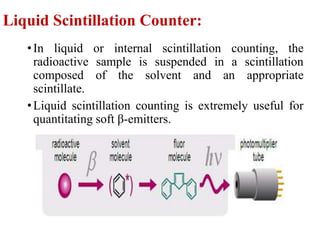 Liquid Scintillation Counter:
•In liquid or internal scintillation counting, the
radioactive sample is suspended in a scintillation
composed of the solvent and an appropriate
scintillate.
•Liquid scintillation counting is extremely useful for
quantitating soft β-emitters.
 