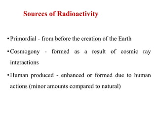 Sources of Radioactivity
•Primordial - from before the creation of the Earth
•Cosmogony - formed as a result of cosmic ray
interactions
•Human produced - enhanced or formed due to human
actions (minor amounts compared to natural)
 