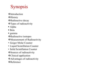 Synopsis
Introduction
History
Radioactive decay
Types of radioactivity
 Alpha
 Beta
 gamma
Radioactive isotopes
Measurement of Radioactivity
• Geiger Molar Counter
• Liquid Scintillation Counter
• Solid Scintillation Counter
Sources of radioactivity
Clinical application
Advantages of radioactivity
Reference
 