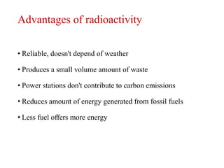 Advantages of radioactivity
• Reliable, doesn't depend of weather
• Produces a small volume amount of waste
• Power stations don't contribute to carbon emissions
• Reduces amount of energy generated from fossil fuels
• Less fuel offers more energy
 